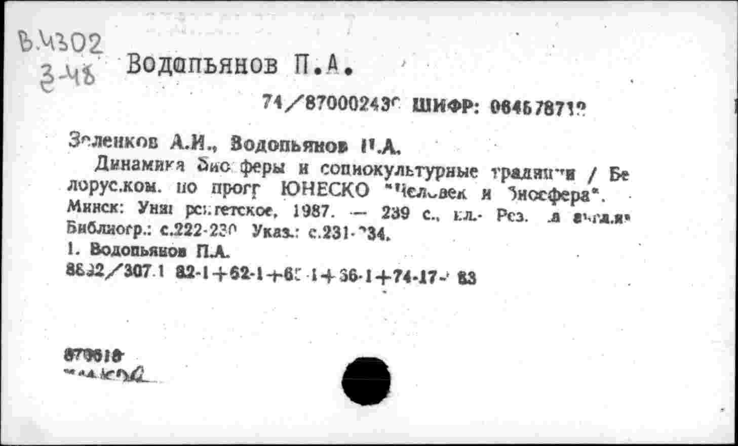 ﻿Ь№02
Водопьянов П.А. '
74/87000243'“ ШИФР: 06467871?
Зеленков А.И., Водопьянов Н.А.
Динамика Зис феры и социокультурные традяц-'и / Бе лорусжом. по прогГ ЮНЕСКО “Человек и биосфера* Минск: Унш рс:.гегское, 1987. — 239 с., ел.- Рсз л ам'дя» Библиоср.: с.222-230 Указ.: с.231-‘,34.
1. Водопьянов ПА.
88.^2/307 1 а2-1+62-1-ь6!.' 145614-?4-П-‘ 83
